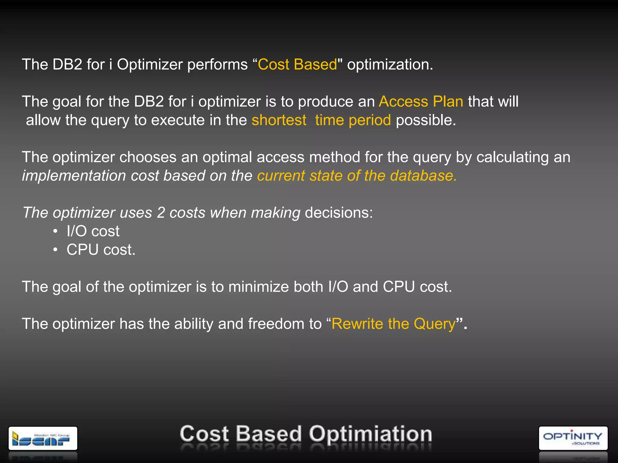 The DB2 for i Optimizer performs ―Cost Based" optimization.

The goal for the DB2 for i optimizer is to produce an Access Plan that will
allow the query to execute in the shortest time period possible.

The optimizer chooses an optimal access method for the query by calculating an
implementation cost based on the current state of the database.

The optimizer uses 2 costs when making decisions:
    • I/O cost
    • CPU cost.

The goal of the optimizer is to minimize both I/O and CPU cost.

The optimizer has the ability and freedom to ―Rewrite the Query”.
 