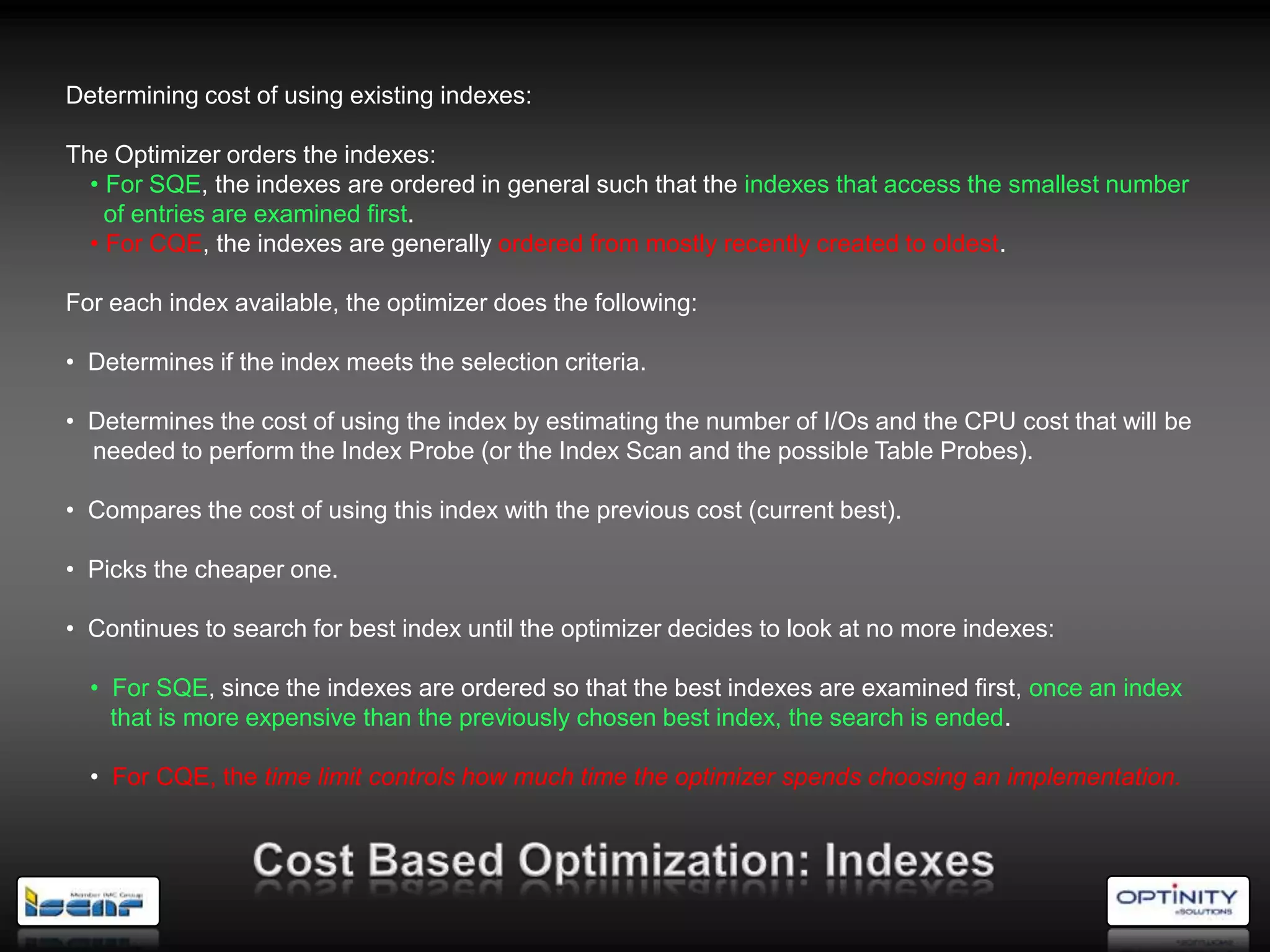 Determining cost of using existing indexes:

The Optimizer orders the indexes:
  • For SQE, the indexes are ordered in general such that the indexes that access the smallest number
    of entries are examined first.
  • For CQE, the indexes are generally ordered from mostly recently created to oldest.

For each index available, the optimizer does the following:

• Determines if the index meets the selection criteria.

• Determines the cost of using the index by estimating the number of I/Os and the CPU cost that will be
  needed to perform the Index Probe (or the Index Scan and the possible Table Probes).

• Compares the cost of using this index with the previous cost (current best).

• Picks the cheaper one.

• Continues to search for best index until the optimizer decides to look at no more indexes:

  • For SQE, since the indexes are ordered so that the best indexes are examined first, once an index
    that is more expensive than the previously chosen best index, the search is ended.

  • For CQE, the time limit controls how much time the optimizer spends choosing an implementation.
 