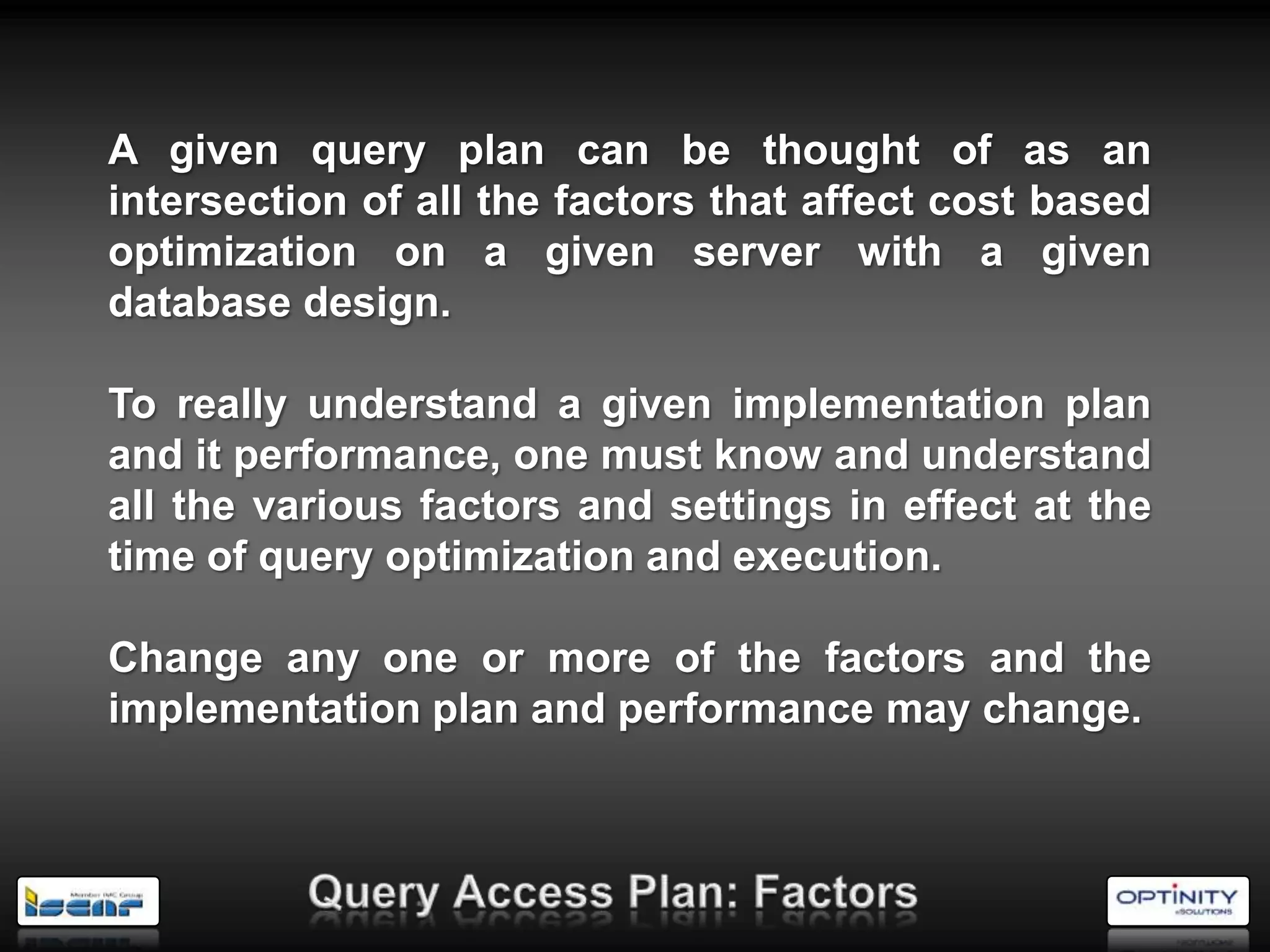 A given query plan can be thought of as an
intersection of all the factors that affect cost based
optimization on a given server with a given
database design.

To really understand a given implementation plan
and it performance, one must know and understand
all the various factors and settings in effect at the
time of query optimization and execution.

Change any one or more of the factors and the
implementation plan and performance may change.
 
