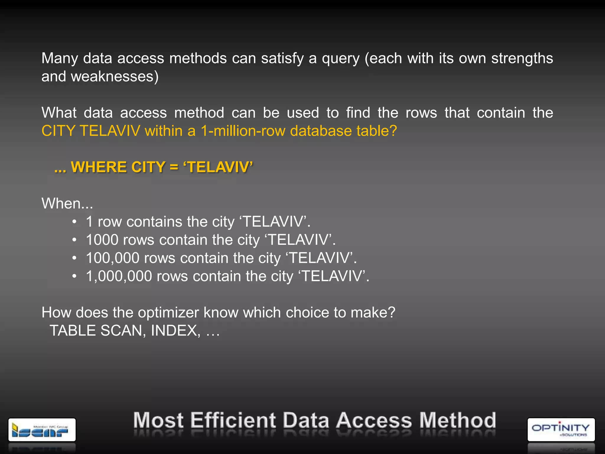 Many data access methods can satisfy a query (each with its own strengths
and weaknesses)

What data access method can be used to find the rows that contain the
CITY TELAVIV within a 1-million-row database table?

 ... WHERE CITY = ‘TELAVIV’

When...
   • 1 row contains the city ‗TELAVIV‘.
   • 1000 rows contain the city ‗TELAVIV‘.
   • 100,000 rows contain the city ‗TELAVIV‘.
   • 1,000,000 rows contain the city ‗TELAVIV‘.

How does the optimizer know which choice to make?
 TABLE SCAN, INDEX, …
 