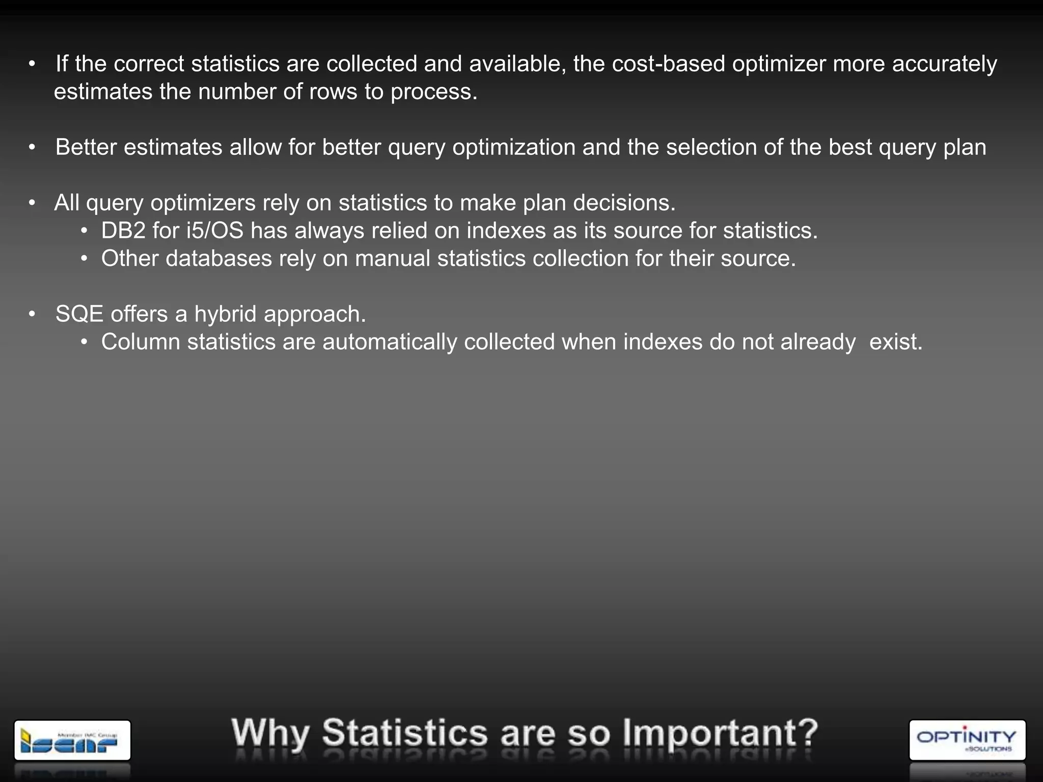 • If the correct statistics are collected and available, the cost-based optimizer more accurately
  estimates the number of rows to process.

• Better estimates allow for better query optimization and the selection of the best query plan

• All query optimizers rely on statistics to make plan decisions.
     • DB2 for i5/OS has always relied on indexes as its source for statistics.
     • Other databases rely on manual statistics collection for their source.

• SQE offers a hybrid approach.
    • Column statistics are automatically collected when indexes do not already exist.
 