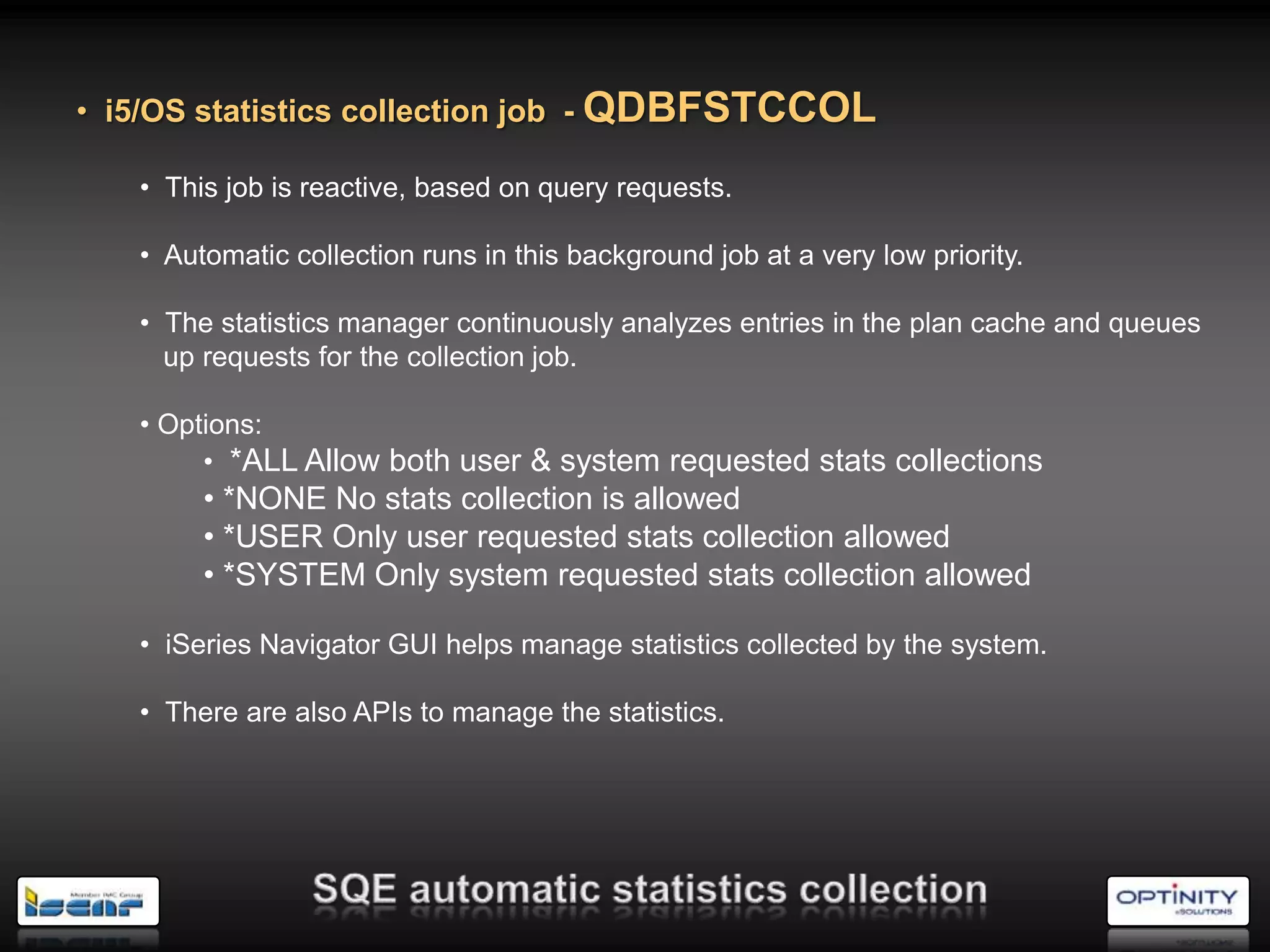 • i5/OS statistics collection job - QDBFSTCCOL

   • This job is reactive, based on query requests.

   • Automatic collection runs in this background job at a very low priority.

   • The statistics manager continuously analyzes entries in the plan cache and queues
     up requests for the collection job.

   • Options:
        • *ALL Allow both user & system requested stats collections
        • *NONE No stats collection is allowed
        • *USER Only user requested stats collection allowed
        • *SYSTEM Only system requested stats collection allowed

   • iSeries Navigator GUI helps manage statistics collected by the system.

   • There are also APIs to manage the statistics.
 