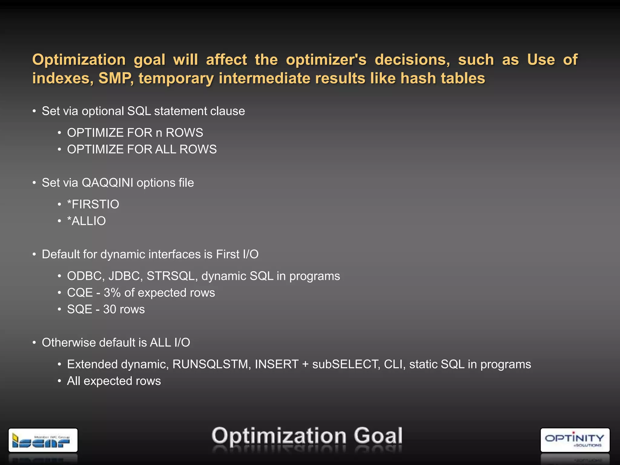 Optimization goal will affect the optimizer's decisions, such as Use of
indexes, SMP, temporary intermediate results like hash tables

• Set via optional SQL statement clause
     • OPTIMIZE FOR n ROWS
     • OPTIMIZE FOR ALL ROWS

• Set via QAQQINI options file
     • *FIRSTIO
     • *ALLIO

• Default for dynamic interfaces is First I/O
     • ODBC, JDBC, STRSQL, dynamic SQL in programs
     • CQE - 3% of expected rows
     • SQE - 30 rows

• Otherwise default is ALL I/O
     • Extended dynamic, RUNSQLSTM, INSERT + subSELECT, CLI, static SQL in programs
     • All expected rows
 