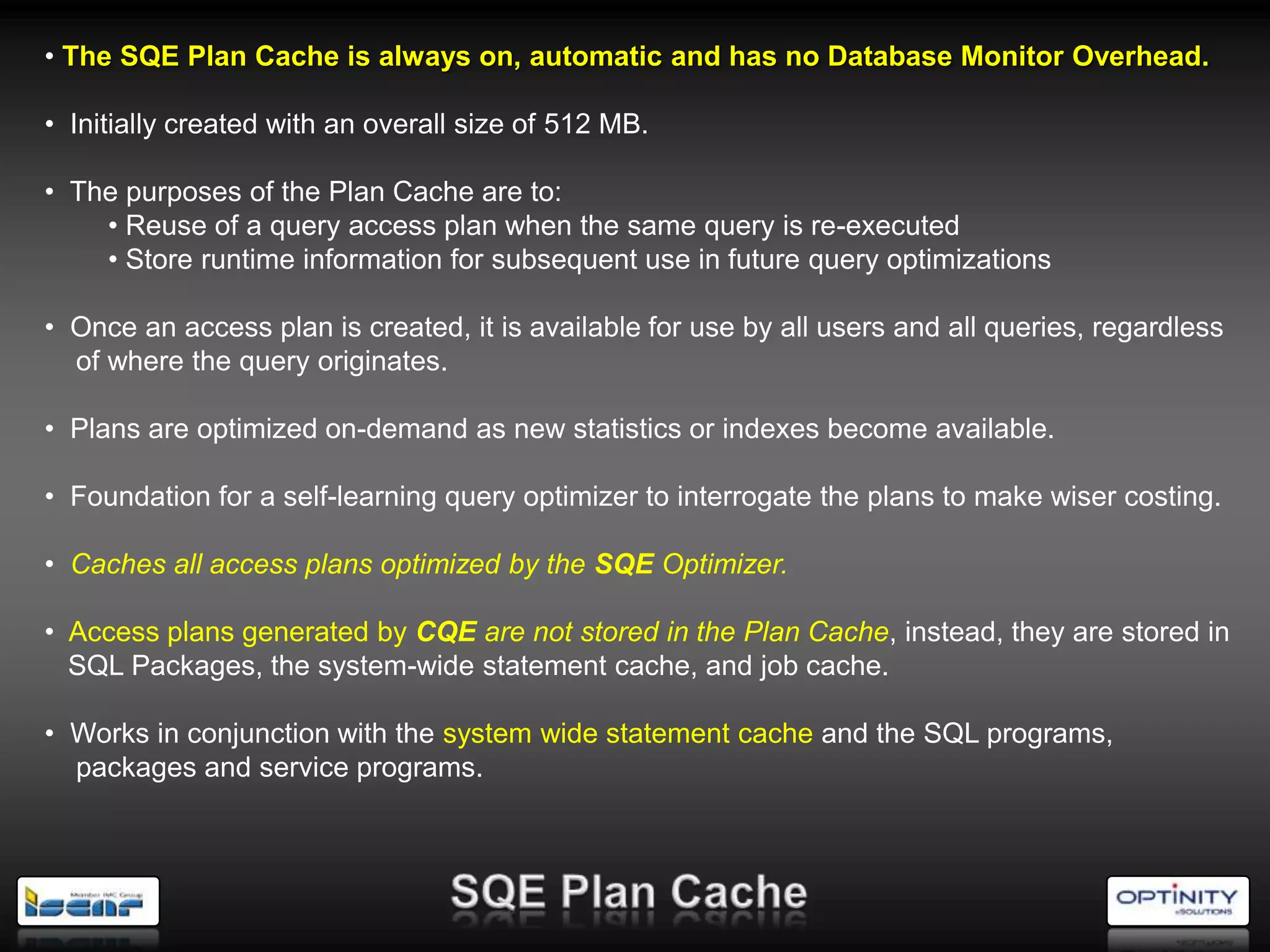 • The SQE Plan Cache is always on, automatic and has no Database Monitor Overhead.

• Initially created with an overall size of 512 MB.

• The purposes of the Plan Cache are to:
    • Reuse of a query access plan when the same query is re-executed
    • Store runtime information for subsequent use in future query optimizations

• Once an access plan is created, it is available for use by all users and all queries, regardless
  of where the query originates.

• Plans are optimized on-demand as new statistics or indexes become available.

• Foundation for a self-learning query optimizer to interrogate the plans to make wiser costing.

• Caches all access plans optimized by the SQE Optimizer.

• Access plans generated by CQE are not stored in the Plan Cache, instead, they are stored in
  SQL Packages, the system-wide statement cache, and job cache.

• Works in conjunction with the system wide statement cache and the SQL programs,
  packages and service programs.
 