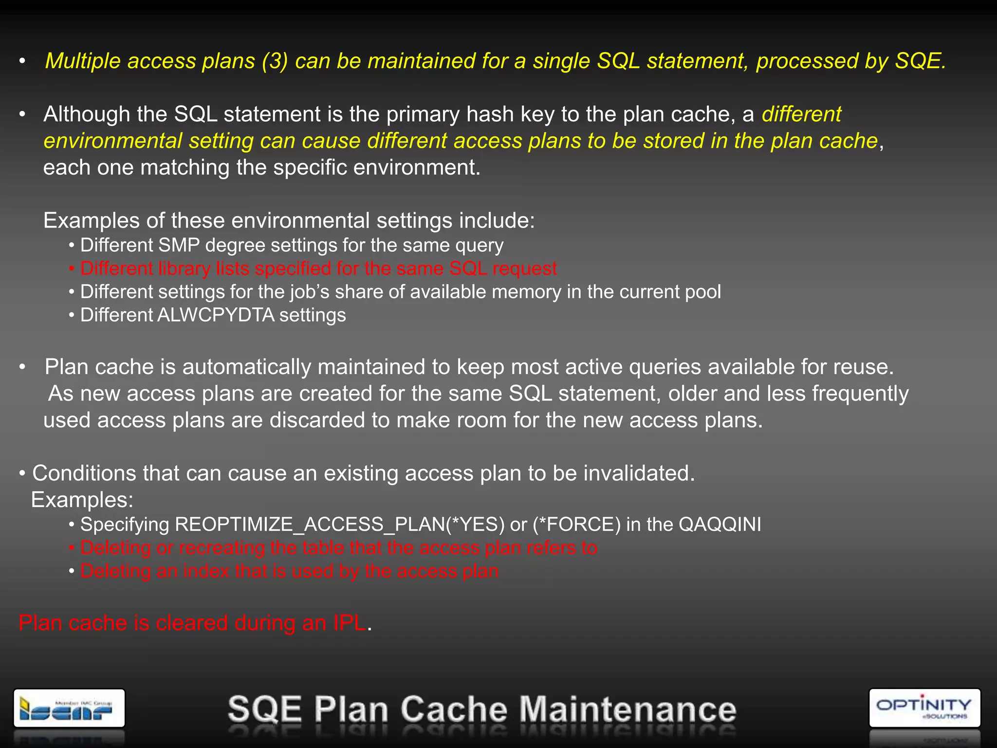 • Multiple access plans (3) can be maintained for a single SQL statement, processed by SQE.

• Although the SQL statement is the primary hash key to the plan cache, a different
  environmental setting can cause different access plans to be stored in the plan cache,
  each one matching the specific environment.

  Examples of these environmental settings include:
     • Different SMP degree settings for the same query
     • Different library lists specified for the same SQL request
     • Different settings for the job‘s share of available memory in the current pool
     • Different ALWCPYDTA settings

• Plan cache is automatically maintained to keep most active queries available for reuse.
  As new access plans are created for the same SQL statement, older and less frequently
  used access plans are discarded to make room for the new access plans.

• Conditions that can cause an existing access plan to be invalidated.
  Examples:
     • Specifying REOPTIMIZE_ACCESS_PLAN(*YES) or (*FORCE) in the QAQQINI
     • Deleting or recreating the table that the access plan refers to
     • Deleting an index that is used by the access plan

Plan cache is cleared during an IPL.
 