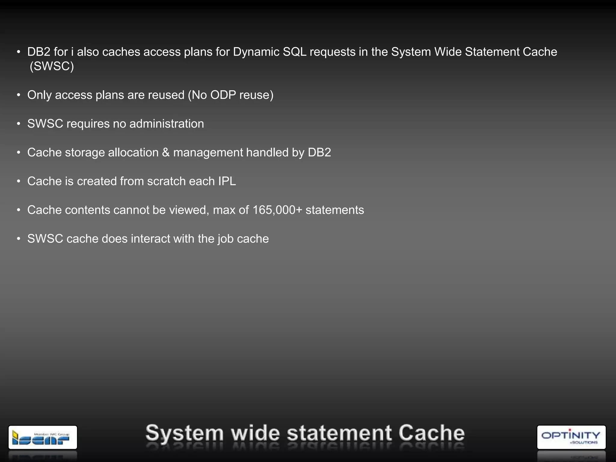 • DB2 for i also caches access plans for Dynamic SQL requests in the System Wide Statement Cache
  (SWSC)

• Only access plans are reused (No ODP reuse)

• SWSC requires no administration

• Cache storage allocation & management handled by DB2

• Cache is created from scratch each IPL

• Cache contents cannot be viewed, max of 165,000+ statements

• SWSC cache does interact with the job cache
 