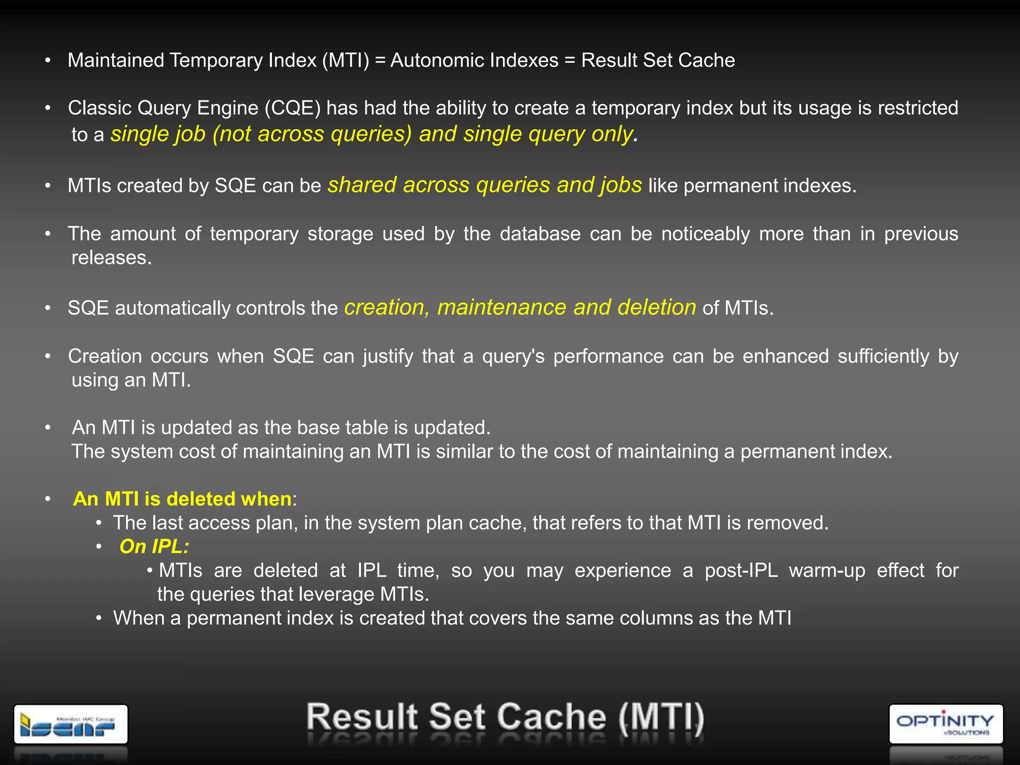• Maintained Temporary Index (MTI) = Autonomic Indexes = Result Set Cache

• Classic Query Engine (CQE) has had the ability to create a temporary index but its usage is restricted
  to a single job (not across queries) and single query only.

• MTIs created by SQE can be shared across queries and jobs like permanent indexes.

• The amount of temporary storage used by the database can be noticeably more than in previous
  releases.

• SQE automatically controls the creation, maintenance and deletion of MTIs.

• Creation occurs when SQE can justify that a query's performance can be enhanced sufficiently by
  using an MTI.

•   An MTI is updated as the base table is updated.
    The system cost of maintaining an MTI is similar to the cost of maintaining a permanent index.

•   An MTI is deleted when:
      • The last access plan, in the system plan cache, that refers to that MTI is removed.
      • On IPL:
           • MTIs are deleted at IPL time, so you may experience a post-IPL warm-up effect for
             the queries that leverage MTIs.
      • When a permanent index is created that covers the same columns as the MTI
 