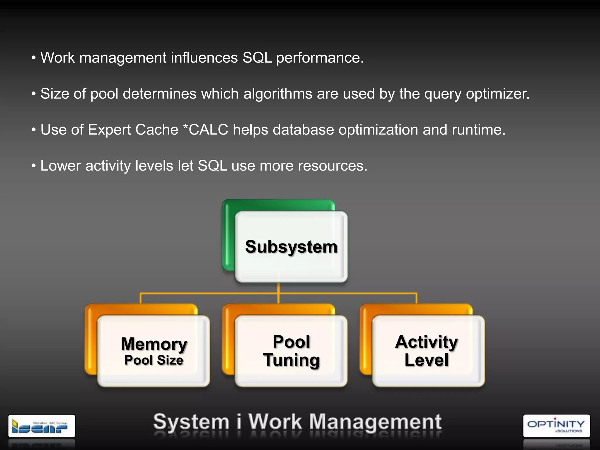 • Work management influences SQL performance.

• Size of pool determines which algorithms are used by the query optimizer.

• Use of Expert Cache *CALC helps database optimization and runtime.

• Lower activity levels let SQL use more resources.




                                Subsystem




             Memory                 Pool              Activity
              Pool Size            Tuning              Level
 