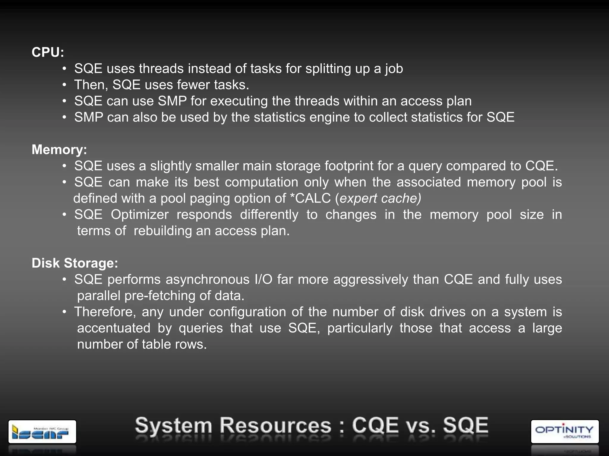 CPU:
   •   SQE uses threads instead of tasks for splitting up a job
   •   Then, SQE uses fewer tasks.
   •   SQE can use SMP for executing the threads within an access plan
   •   SMP can also be used by the statistics engine to collect statistics for SQE

Memory:
   • SQE uses a slightly smaller main storage footprint for a query compared to CQE.
   • SQE can make its best computation only when the associated memory pool is
     defined with a pool paging option of *CALC (expert cache)
   • SQE Optimizer responds differently to changes in the memory pool size in
      terms of rebuilding an access plan.

Disk Storage:
     • SQE performs asynchronous I/O far more aggressively than CQE and fully uses
       parallel pre-fetching of data.
     • Therefore, any under configuration of the number of disk drives on a system is
       accentuated by queries that use SQE, particularly those that access a large
       number of table rows.
 