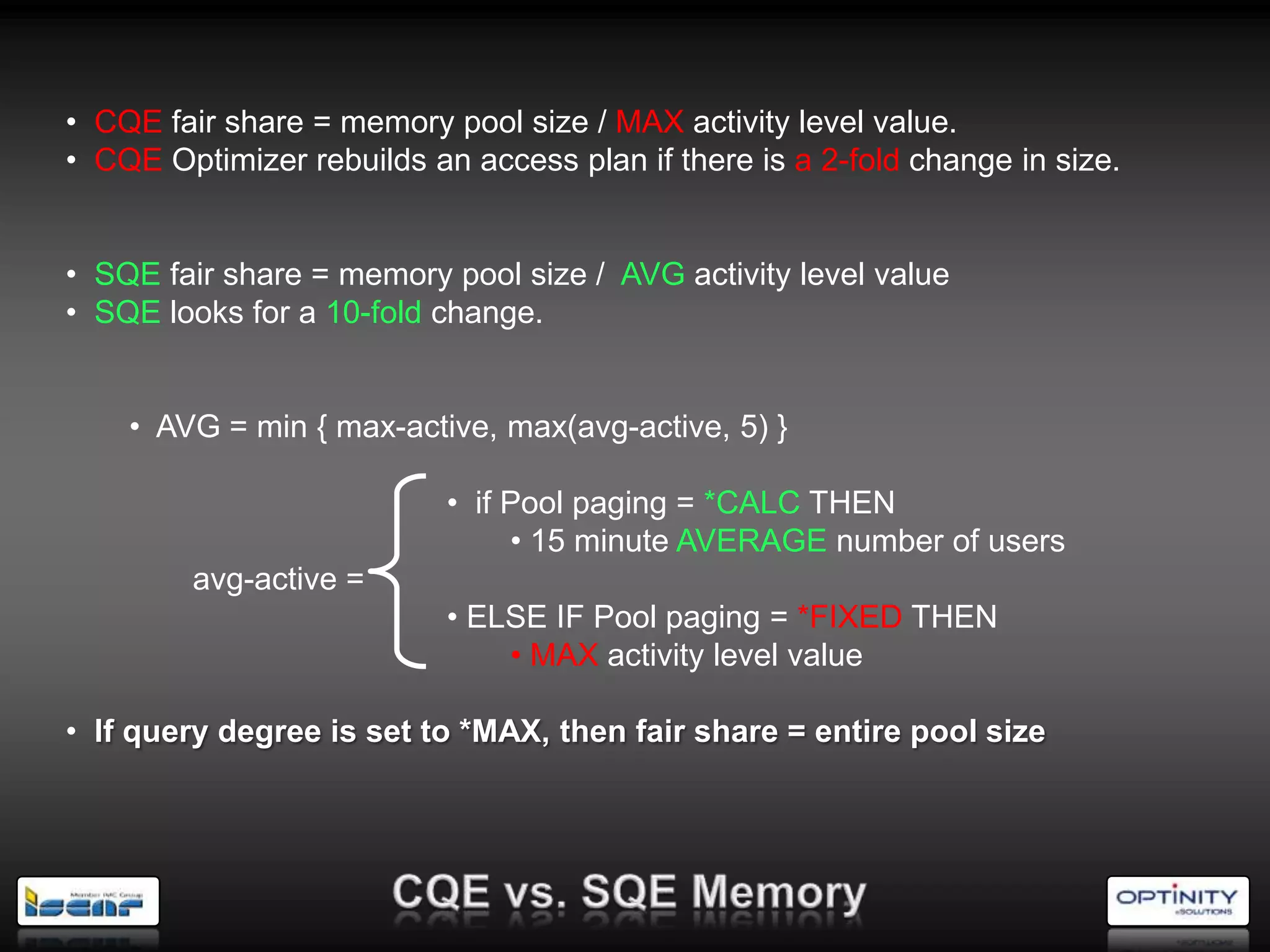 • CQE fair share = memory pool size / MAX activity level value.
• CQE Optimizer rebuilds an access plan if there is a 2-fold change in size.


• SQE fair share = memory pool size / AVG activity level value
• SQE looks for a 10-fold change.


    • AVG = min { max-active, max(avg-active, 5) }

                           • if Pool paging = *CALC THEN
                                • 15 minute AVERAGE number of users
         avg-active =
                           • ELSE IF Pool paging = *FIXED THEN
                               • MAX activity level value

• If query degree is set to *MAX, then fair share = entire pool size
 