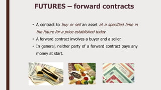 • A contract to buy or sell an asset at a specified time in
the future for a price established today
• A forward contract involves a buyer and a seller.
• In general, neither party of a forward contract pays any
money at start.
FUTURES – forward contracts
 