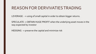 REASON FOR DERVIVATIESTRADING
LEVERAGE: -> using of small capital in order to obtain bigger returns.
SPECULATE -> OBTAIN HUGE PROFIT when the underlying asset moves in the
way expected by investor
HEDGING -> preserve the capital and minimize risk
 