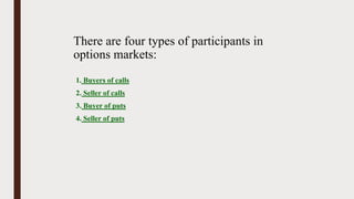 There are four types of participants in
options markets:
1. Buyers of calls
2. Seller of calls
3. Buyer of puts
4. Seller of puts
 