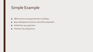 Simple Example
■ ABC has Euro 10m payment due in 128 days.
■ Buys Call options to limit its cost of Euro payment!
■ Strike Price: $1.31 per Euro
■ Premium: $0.016 per Euro
 
