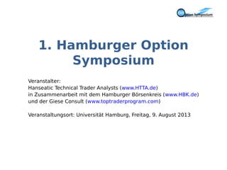 1. Hamburger Option
Symposium
Veranstalter:
Hanseatic Technical Trader Analysts (www.HTTA.de)
in Zusammenarbeit mit dem Hamburger Börsenkreis (www.HBK.de)
und der Giese Consult (www.toptraderprogram.com)
Veranstaltungsort: Universität Hamburg, Freitag, 9. August 2013
 