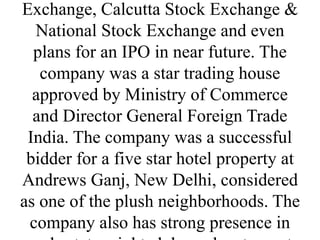 Exchange, Calcutta Stock Exchange &
National Stock Exchange and even
plans for an IPO in near future. The
company was a star trading house
approved by Ministry of Commerce
and Director General Foreign Trade
India. The company was a successful
bidder for a five star hotel property at
Andrews Ganj, New Delhi, considered
as one of the plush neighborhoods. The
company also has strong presence in
 