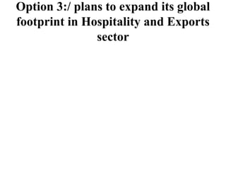 Option 3:/ plans to expand its global
footprint in Hospitality and Exports
sector
 