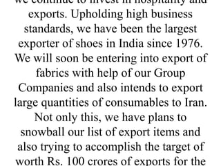 we continue to invest in hospitality and
exports. Upholding high business
standards, we have been the largest
exporter of shoes in India since 1976.
We will soon be entering into export of
fabrics with help of our Group
Companies and also intends to export
large quantities of consumables to Iran.
Not only this, we have plans to
snowball our list of export items and
also trying to accomplish the target of
worth Rs. 100 crores of exports for the
 