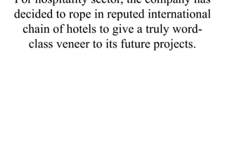 For hospitality sector, the company has
decided to rope in reputed international
chain of hotels to give a truly word-
class veneer to its future projects.
 