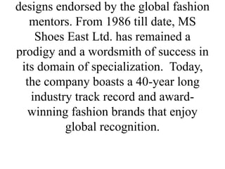 designs endorsed by the global fashion
mentors. From 1986 till date, MS
Shoes East Ltd. has remained a
prodigy and a wordsmith of success in
its domain of specialization. Today,
the company boasts a 40-year long
industry track record and award-
winning fashion brands that enjoy
global recognition.
 