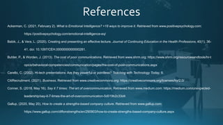 Ackerman, C. (2021, February 2). What is Emotional Intelligence? +18 ways to improve it. Retrieved from www.positivepsychology.com:
https://positivepsychology.com/emotional-intelligence-eq/
Babik, J., & Vera, L. (2020). Creating and presenting an effective lecture. Journal of Continuing Education in the Health Professions, 40(1), 36-
41. doi: 10.1097/CEH.0000000000000281.
Buhler, P., & Worden, J. (2013). The cost of poor communications. Retrieved from www.shrm.org: https://www.shrm.org/resourcesandtools/hr-t
opics/behavioral-competencies/communication/pages/the-cost-of-poor-communications.aspx
Carello, C. (2002). Hi-tech presentations: Are they powerful or pointless? Teaching with Technology Today, 9.
CitiRecruitment. (2021). Business. Retrieved from www.creativecommons.org: https://creativecommons.org/licenses/by/2.0/
Conner, S. (2018, May 16). Say it 7 times: The art of overcommunication. Retrieved from www.medium.com: https://medium.com/unexpected-
leadership/say-it-7-times-the-art-of-overcommunication-5d019b2c33d4
Gallup. (2020, May 20). How to create a strengths-based company culture. Retrieved from www.gallup.com:
https://www.gallup.com/cliftonstrengths/en/290903/how-to-create-strengths-based-company-culture.aspx
 