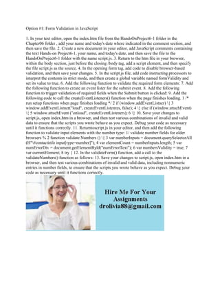 Option #1: Form Validation in JavaScript
1. In your text editor, open the index.htm file from the HandsOnProject6-1 folder in the
Chapter06 folder , add your name and today's date where indicated in the comment section, and
then save the file. 2. Create a new document in your editor, add JavaScript comments containing
the text Hands-on Project6-1, your name, and today's date, and then save the file to the
HandsOnProject6-1 folder with the name script.js. 3. Return to the htm file in your browser,
within the body section, just before the closing /body tag, add a script element, and then specify
the file script.js as the source. 4. In the opening form tag, add code to disable browser-based
validation, and then save your changes. 5. In the script.js file, add code instructing processors to
interpret the contents in strict mode, and then create a global variable named formValidity and
set its value to true. 6. Add the following function to validate the required form elements: 7. Add
the following function to create an event lister for the submit event. 8. Add the following
function to trigger validation of required fields when the Submit button is clicked: 9. Add the
following code to call the createEventListeners() function when the page finishes loading. 1 /*
run setup functions when page finishes loading */ 2 if (window.addEventListner) { 3
window.addEventListner("load", createEventListenres, false); 4 } else if (window.attachEvent)
{ 5 window.attachEvent ("onload", createEventListeners); 6 } 10. Save your changes to
script.js, open index.htm in a browser, and then test various combinations of invalid and valid
data to ensure that the scripts you wrote behave as you expect. Debug your code as necessary
until it functions correctly. 11. Returntoscript.js in your editor, and then add the following
function to validate input elements with the number type: 1/ validate number fields for older
browsers % 2 function validate Numbers () { 3 var numberInputs = document.querySelectorAll
(H"#contactinfo input[type=number]"); 4 var elementCount = numberInputs.length; 5 var
numErrorDiv = document.getElementByld("numErrorText"); 6 var numbersValidity = true; 7
var currentElement; 8 try { 12. In the validateForm() function, add a call to the
validateNumbers() function as follows: 13. Save your changes to script.js, open index.htm in a
browser, and then test various combinations of invalid and valid data, including nonnumeric
entries in number fields, to ensure that the scripts you wrote behave as you expect. Debug your
code as necessary until it functions correctly.
 