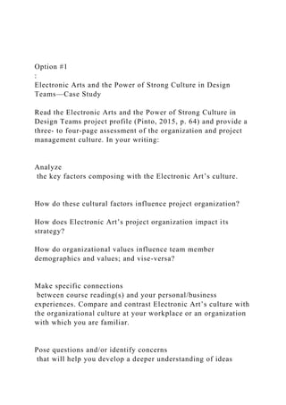 Option #1
:
Electronic Arts and the Power of Strong Culture in Design
Teams—Case Study
Read the Electronic Arts and the Power of Strong Culture in
Design Teams project profile (Pinto, 2015, p. 64) and provide a
three- to four-page assessment of the organization and project
management culture. In your writing:
Analyze
the key factors composing with the Electronic Art’s culture.
How do these cultural factors influence project organization?
How does Electronic Art’s project organization impact its
strategy?
How do organizational values influence team member
demographics and values; and vise-versa?
Make specific connections
between course reading(s) and your personal/business
experiences. Compare and contrast Electronic Art’s culture with
the organizational culture at your workplace or an organization
with which you are familiar.
Pose questions and/or identify concerns
that will help you develop a deeper understanding of ideas
 