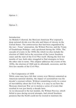 Option 1:
Option 2:
Introduction
As Module 6 showed, the Mexican-American War exposed a
deep national divide over the role and future of slavery in the
United States. The controversies that had been engendered by
the war—Texas’ annexation, the Wilmot Proviso, and the Treaty
of Guadeloupe Hidalgo—only quickened during the 1850s. The
cascade of events in the 1850s (by which we also include the
election of 1860) led to the secession of the Lower Southern
states and the start of the Civil War itself. During the first few
months of war, both sides struggled to find strategies to force
the other side to terms. This chapter addresses the events of the
1850s, the election of 1860 and its aftermath, secession, and the
first few months of the Civil War.
1. The Compromise of 1850
While some may have felt that victory over Mexico cemented an
American national identity, the impact of sectionalism was the
decade’s constant refrain. Without committing overly to a sense
of inevitability about the Civil War, it is easy to see how the
Mexican-American War set in motion a series of events that
resulted in war just barely a decade later.
As we discussed in the last module, the Wilmot Proviso, which
failed to pass during several attempts, had stirred Southern
paranoia that the North could not be trusted to maintain the
 
