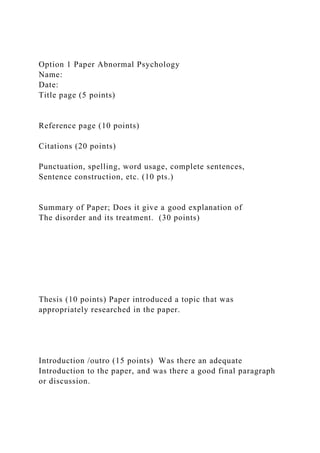 Option 1 Paper Abnormal Psychology
Name:
Date:
Title page (5 points)
Reference page (10 points)
Citations (20 points)
Punctuation, spelling, word usage, complete sentences,
Sentence construction, etc. (10 pts.)
Summary of Paper; Does it give a good explanation of
The disorder and its treatment. (30 points)
Thesis (10 points) Paper introduced a topic that was
appropriately researched in the paper.
Introduction /outro (15 points) Was there an adequate
Introduction to the paper, and was there a good final paragraph
or discussion.
 