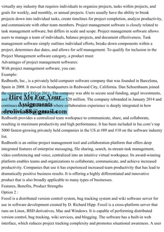virtually any industry that requires individuals to organize projects, tasks within projects, and
goals for weekly, and monthly, or annual projects. Users usually have the ability to break
projects down into individual tasks, create timelines for project completion, analyze productivity,
and communicate with other team members. Project management software is closely related to
task management software, but differs in scale and scope. Project management software allows
users to manage a team of individuals, balance projects, and document effectiveness. Task
management software simply outlines individual efforts, breaks down components within a
project, determines due dates, and allows for self-management. To qualify for inclusion in the
Project Management software category, a product must:
Advantages of project management softwares:
With project management software, you can:
Example:
Redbooth, Inc., is a privately held computer software company that was founded in Barcelona,
Spain in 2008. It moved its headquarters in Redwood City, California. Dan Schoenbaum joined
the company as CEO in 2011. The company was able to secure seed funding, angel investments,
and Series A and B Funding of almost $20 million. The company rebranded in January 2014 and
continues to provide a solution where collaboration experience is deeply integrated in how
people track, manage and do work.
Redbooth provides a centralized team workspace to communicate, share, and collaborate,
resulting in maximum productivity and high performance. It has been included in Inc.com’s top
5000 fastest-growing privately held companies in the US at #89 and #10 on the software industry
list.
Redbooth is an online project management tool and collaboration platform that offers deep
integrated features of enterprise messaging, file sharing, search, in-stream task management,
video conferencing and voice, centralized into an intuitive virtual workspace. Its award-winning
platform enables teams and organizations to collaborate, communicate, and achieve increased
productivity. Companies that use it has experienced increased team productivity that has lead to
dramatically positive business results. It is offering a highly differentiated and innovative
product that is also broadly applicable to many types of businesses.
Features, Benefits, Product Strengths
Option 2 :
Fossil is a distributed version control system, bug tracking system and wiki software server for
use in software development created by D. Richard Hipp. Fossil is a cross-platform server that
runs on Linux, BSD derivatives, Mac and Windows. It is capable of performing distributed
version control, bug tracking, wiki services, and blogging. The software has a built-in web
interface, which reduces project tracking complexity and promotes situational awareness. A user
 