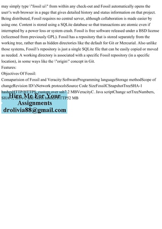 may simply type "fossil ui" from within any check-out and Fossil automatically opens the
user's web browser in a page that gives detailed history and status information on that project.
Being distributed, Fossil requires no central server, although collaboration is made easier by
using one. Content is stored using a SQLite database so that transactions are atomic even if
interrupted by a power loss or system crash. Fossil is free software released under a BSD license
(relicensed from previously GPL). Fossil has a repository that is stored separately from the
working tree, rather than as hidden directories like the default for Git or Mercurial. Also unlike
those systems, Fossil's repository is just a single SQLite file that can be easily copied or moved
as needed. A working directory is associated with a specific Fossil repository (in a specific
location), in some ways like the "origin" concept in Git.
Features:
Objectives Of Fossil:
Comaparision of Fossil and Veracity:SoftwareProgramming languageStorage methodScope of
changeRevision ID'sNetwork protocolsSource Code SizeFossilCSnapshotTreeSHA-1
hashesHTTP/HTTPS, custom over ssh7.2 MBVeracityC. Java scriptChange setTreeNumbers,
SHA-1, SHA-2 and Skein hashes.HTTP52 MB
 