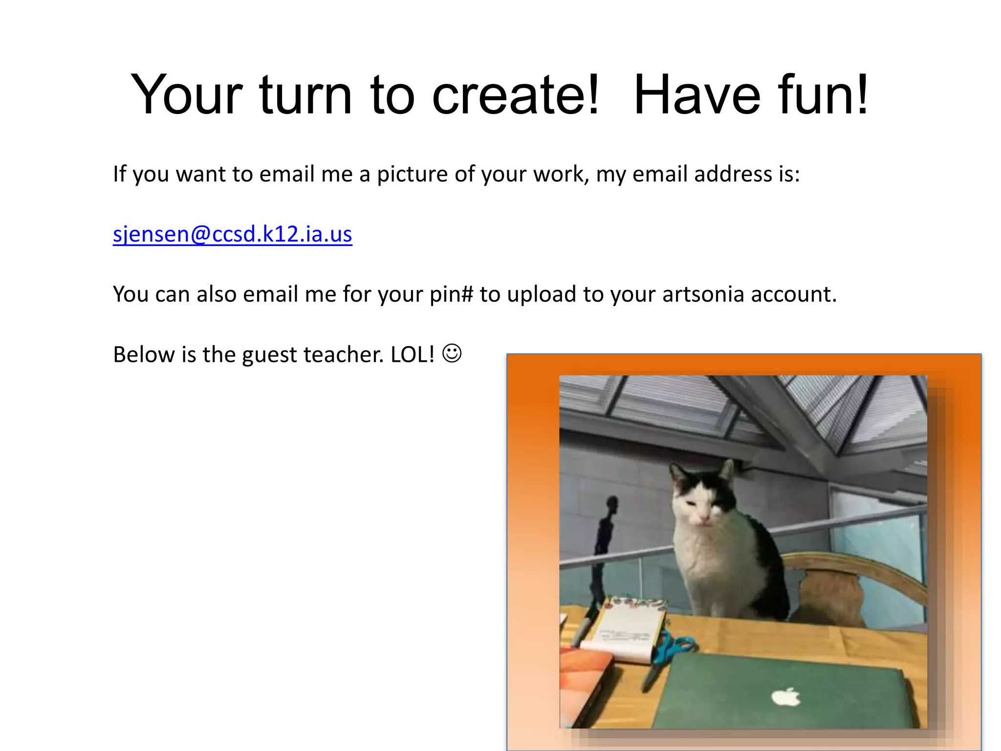 Your turn to create! Have fun!
If you want to email me a picture of your work, my email address is:
sjensen@ccsd.k12.ia.us
You can also email me for your pin# to upload to your artsonia account.
Below is the guest teacher. LOL! 