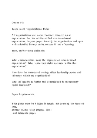 Option #1:
Team-Based Organizations Paper
All organizations use teams. Conduct research on an
organization that has self-identified as a team-based
organization. In your paper, identify the organization and open
with a detailed history on its successful use of teaming.
Then, answer these questions:
What characteristics make the organization a team-based
organization? What leadership styles are used within that
organization?
How does the team-based setting affect leadership power and
influence within the organization?
What do leaders do within this organization to successfully
foster teamwork?
Paper Requirements:
Your paper must be 4 pages in length, not counting the required
title,
abstract (Links to an external site.)
, and reference pages.
 