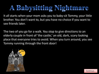 It all starts when your mom asks you to baby-sit Tommy, your little
brother. You don’t want to, but you have no choice if you want to
see friends later.

The two of you go for a walk. You stop to give directions to an
elderly couple in front of ‘the castle,’ an old, dark, scary looking
place that everyone tries to avoid. When you turn around, you see
Tommy running through the front door!




                                                               Continue…
 