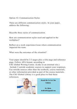 Option #2: Communication Styles
There are different communication styles. In your paper,
address the following:
Describe three styles of communication.
How are communication styles used and applied in the
workplace?
Reflect on a work experience/issue where communication
impacted the team.
What were the outcomes of the situation?
Your paper should be 2-3 pages plus a title page and reference
page. Follow APA format, according to
CSU Global Writing Center. (Links to an external site.)
Include 2 outside academic sources to support your responses.
Use outside sources other than the textbook, course materials,
or other information provided as part of the course materials.
The CSU Global Library is a good place to find these
references.
 