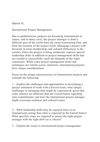 Option #2
:
International Project Management
Due to globalization, projects are becoming international in
nature, and in many cases, the project manager is from a
different part of the world from the owner/contracting firm, and
from the location of the project itself. Managing a project with
diversity in team membership, and cultural differences in the
country where the project is being conducted, requires special
leadership skills in addition to project management skills that
are needed to successfully reach the demands of the triple
constraints. While some project management skills and
techniques are similar across situations, international projects
have unique considerations.
Focus on the unique characteristics of international projects and
consider the following:
1 – Explain the challenges and opportunities in developing a
project statement of work with a diverse team; what unique
challenges in managing time might be experienced, given that
some cultures are different than the United States regarding
time commitments; and how the international project manager
might overcome technical and cultural issues.
2 – What leadership skills may be required more in an
international setting than what is expected in the United States?
What specifics steps are required to ensure the right project
manager with the right skill set is chosen?
3 – Explain the issues in international project management
 