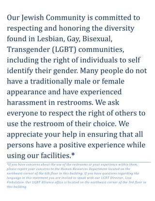 Our Jewish Community is committed to
respecting and honoring the diversity
found in Lesbian, Gay, Bisexual,
Transgender (LGBT) communities,
including the right of individuals to self
identify their gender. Many people do not
have a traditionally male or female
appearance and have experienced
harassment in restrooms. We ask
everyone to respect the right of others to
use the restroom of their choice. We
appreciate your help in ensuring that all
persons have a positive experience while
using our facilities.*
*If you have concerns about the use of the restrooms or your experience within them,
please report your concerns to the Human Resources Department located on the
northwest-corner of the 6th floor in this building. If you have questions regarding the
language in this statement you are invited to speak with our LGBT Director , Lisa
Finkelstein. Our LGBT Alliance office is located on the northwest -corner of the 3rd floor in
this building.
 