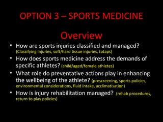 OPTION 3 – SPORTS MEDICINE
Overview
• How are sports injuries classified and managed?
(Classifying Injuries, soft/hard tissue injuries, totaps)
• How does sports medicine address the demands of
specific athletes? (child/aged/female athletes)
• What role do preventative actions play in enhancing
the wellbeing of the athlete? (prescreening, sports policies,
environmental considerations, fluid intake, acclimatisation)
• How is injury rehabilitation managed? (rehab procedures,
return to play policies)
 