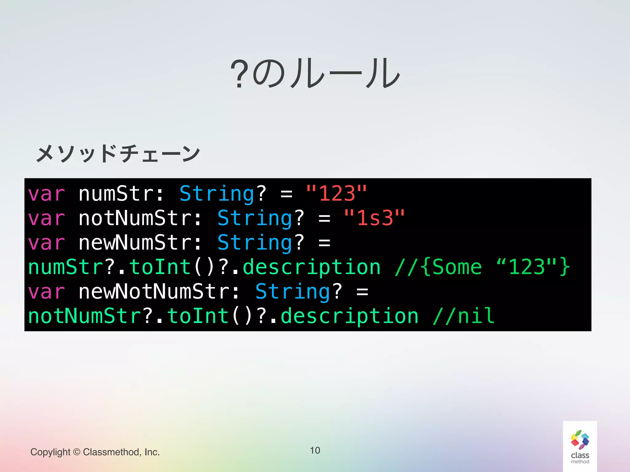 Copylight © Classmethod, Inc.
?のルール
!
メソッドチェーン!
!
!
!
!
10
var numStr: String? = "123"
var notNumStr: String? = "1s3"
var newNumStr: String? =
numStr?.toInt()?.description //{Some “123"}
var newNotNumStr: String? =
notNumStr?.toInt()?.description //nil
 