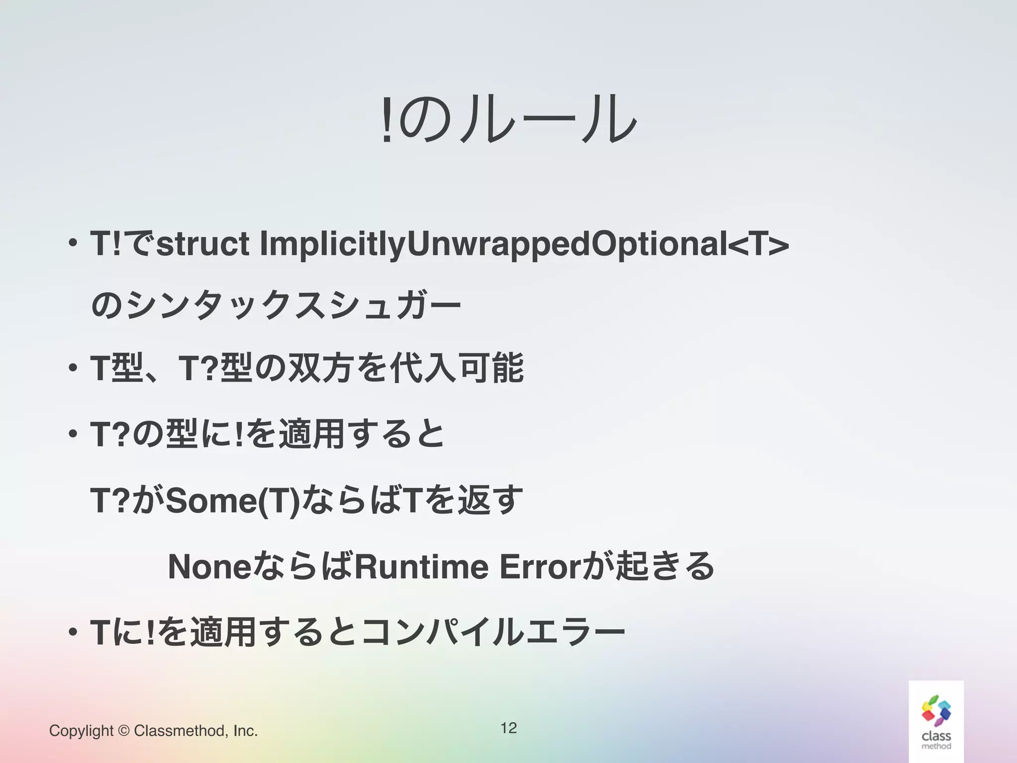 Copylight © Classmethod, Inc.
!のルール
12
・T!でstruct ImplicitlyUnwrappedOptional<T>!
 のシンタックスシュガー!
・T型、T?型の双方を代入可能!
・T?の型に!を適用すると!
 T?がSome(T)ならばTを返す!
    NoneならばRuntime Errorが起きる!
・Tに!を適用するとコンパイルエラー
 
