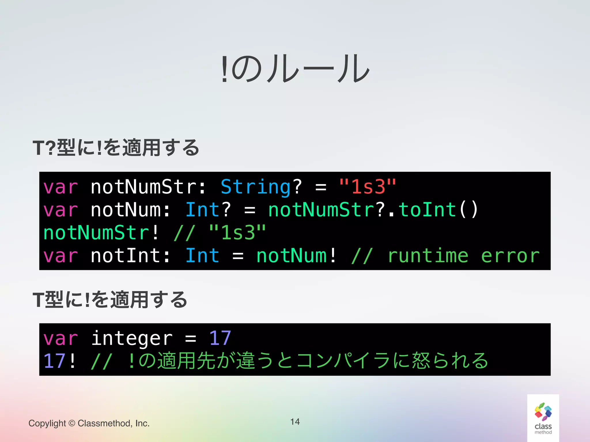 Copylight © Classmethod, Inc.
!のルール
!
T?型に!を適用する!
!
!
!
!
T型に!を適用する
14
var notNumStr: String? = "1s3"
var notNum: Int? = notNumStr?.toInt()
notNumStr! // "1s3"
var notInt: Int = notNum! // runtime error
var integer = 17
17! // !の適用先が違うとコンパイラに怒られる
 