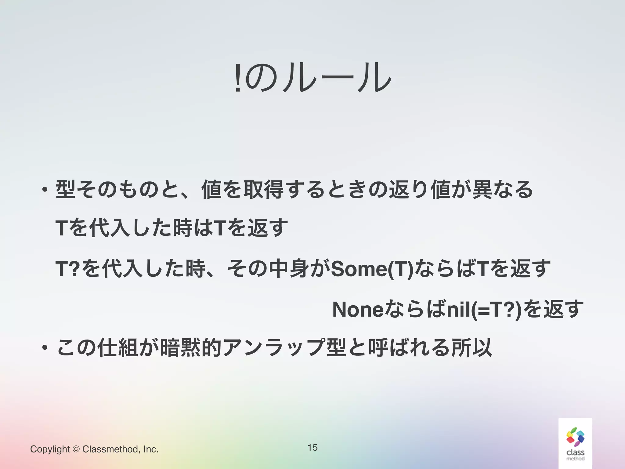 Copylight © Classmethod, Inc.
!のルール
15
!
・型そのものと、値を取得するときの返り値が異なる!
 Tを代入した時はTを返す!
 T?を代入した時、その中身がSome(T)ならばTを返す!
               Noneならばnil(=T?)を返す!
・この仕組が暗黙的アンラップ型と呼ばれる所以
 