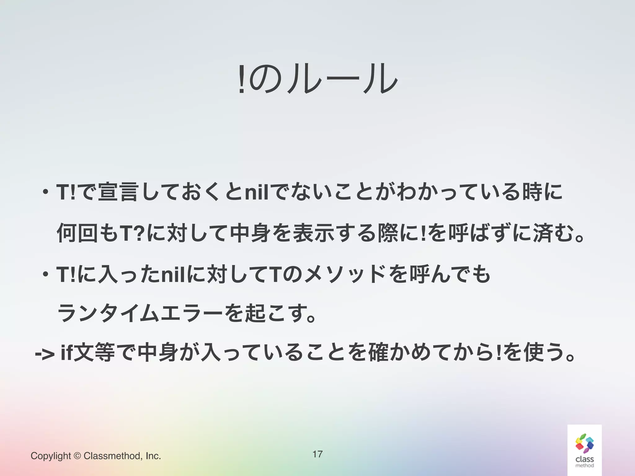 Copylight © Classmethod, Inc.
!のルール
17
!
・T!で宣言しておくとnilでないことがわかっている時に!
 何回もT?に対して中身を表示する際に!を呼ばずに済む。!
・T!に入ったnilに対してTのメソッドを呼んでも!
 ランタイムエラーを起こす。!
-> if文等で中身が入っていることを確かめてから!を使う。
 