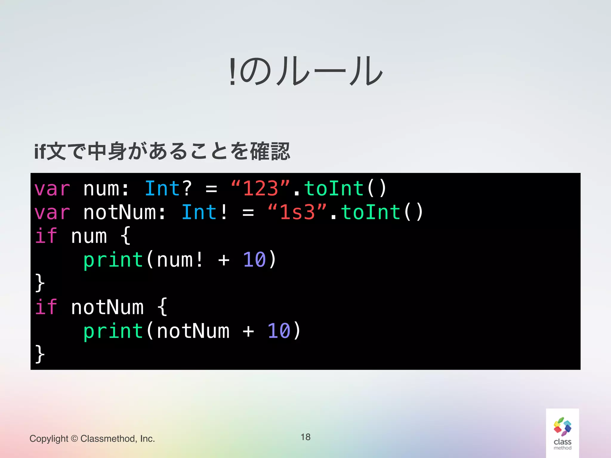 Copylight © Classmethod, Inc.
!のルール
!
if文で中身があることを確認!
!
!
18
var num: Int? = “123”.toInt()
var notNum: Int! = “1s3”.toInt()
if num {
print(num! + 10)
}
if notNum {
print(notNum + 10)
}
 