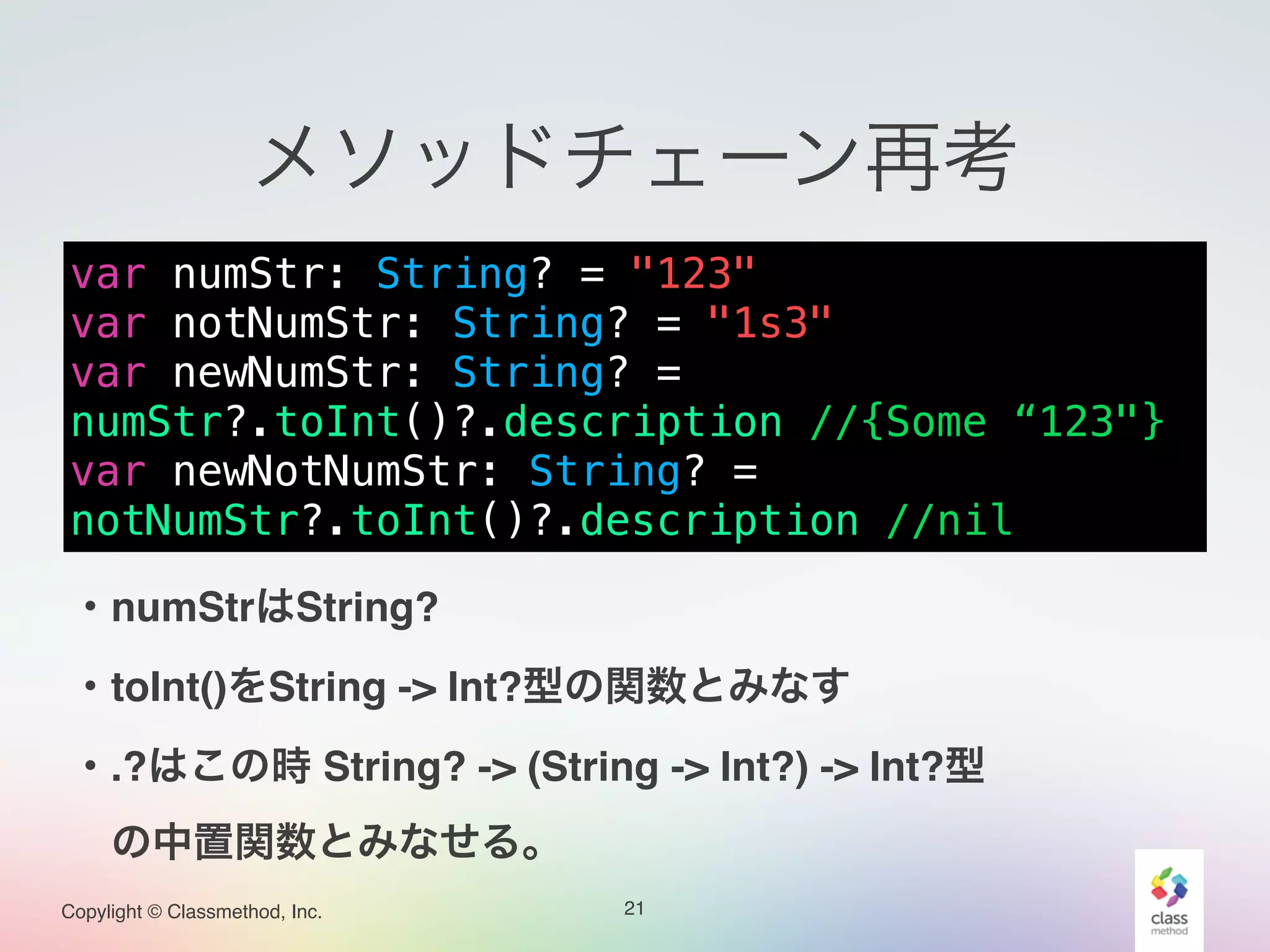 Copylight © Classmethod, Inc.
メソッドチェーン再考
21
var numStr: String? = "123"
var notNumStr: String? = "1s3"
var newNumStr: String? =
numStr?.toInt()?.description //{Some “123"}
var newNotNumStr: String? =
notNumStr?.toInt()?.description //nil
・numStrはString? !
・toInt()をString -> Int?型の関数とみなす!
・.?はこの時 String? -> (String -> Int?) -> Int?型!
 の中置関数とみなせる。
 