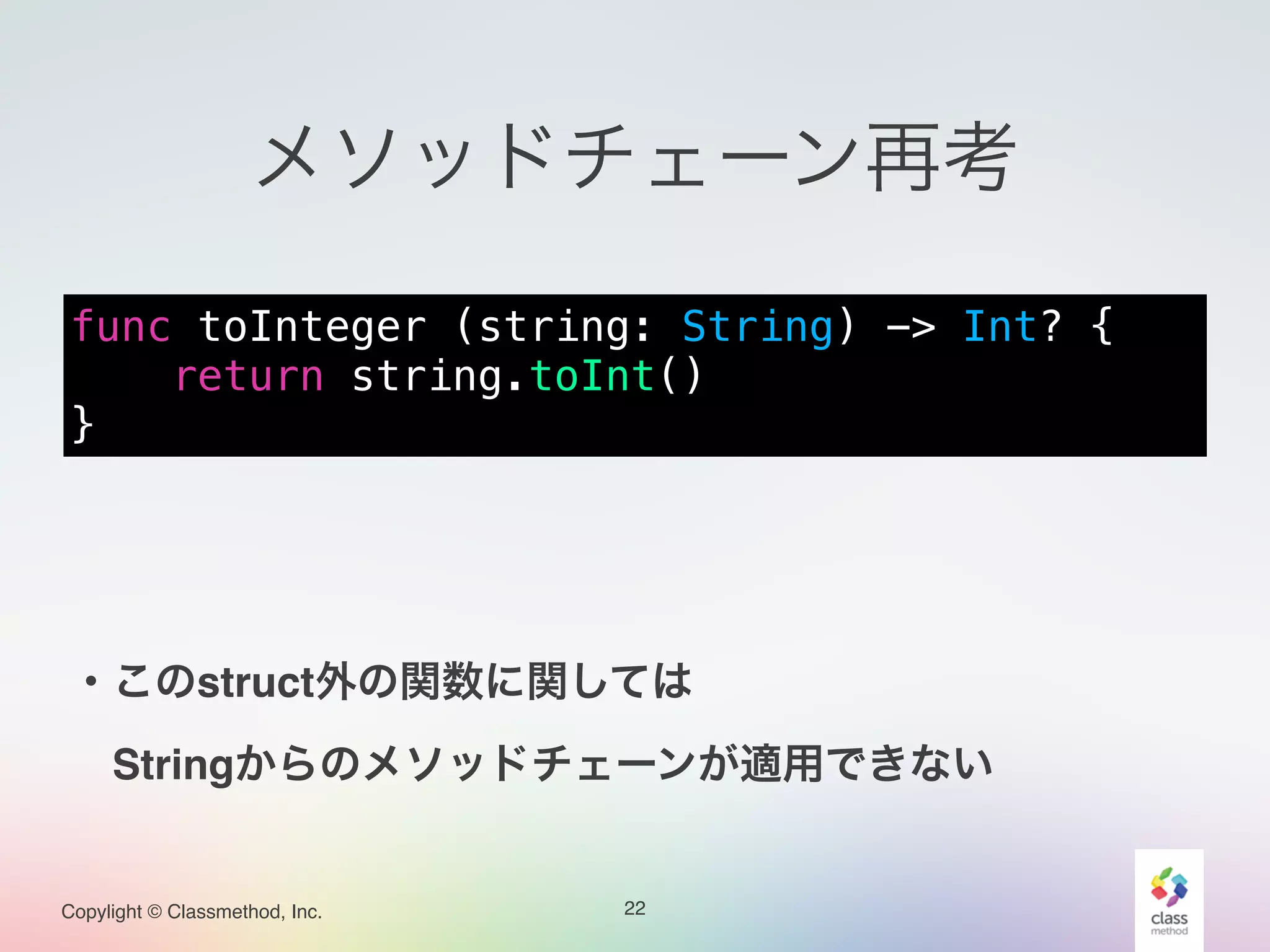 Copylight © Classmethod, Inc.
メソッドチェーン再考
22
func toInteger (string: String) -> Int? {
return string.toInt()
}
・このstruct外の関数に関しては!
 Stringからのメソッドチェーンが適用できない
 