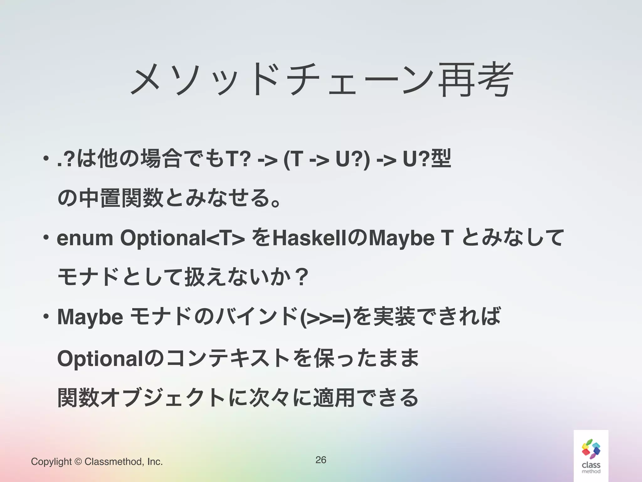 Copylight © Classmethod, Inc.
メソッドチェーン再考
26
・.?は他の場合でもT? -> (T -> U?) -> U?型!
 の中置関数とみなせる。!
・enum Optional<T> をHaskellのMaybe T とみなして!
 モナドとして扱えないか？!
・Maybe モナドのバインド(>>=)を実装できれば!
 Optionalのコンテキストを保ったまま!
 関数オブジェクトに次々に適用できる
 