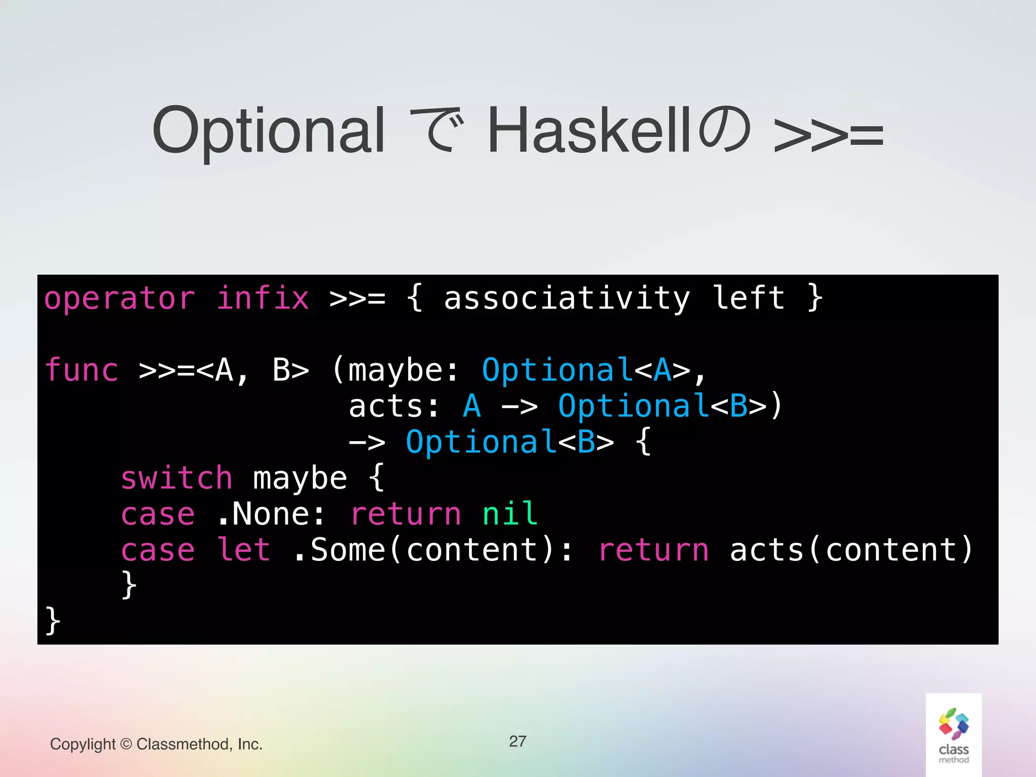 Copylight © Classmethod, Inc.
Optional で Haskellの >>=
27
operator infix >>= { associativity left }
!
func >>=<A, B> (maybe: Optional<A>,
acts: A -> Optional<B>)
-> Optional<B> {
switch maybe {
case .None: return nil
case let .Some(content): return acts(content)
}
}
 