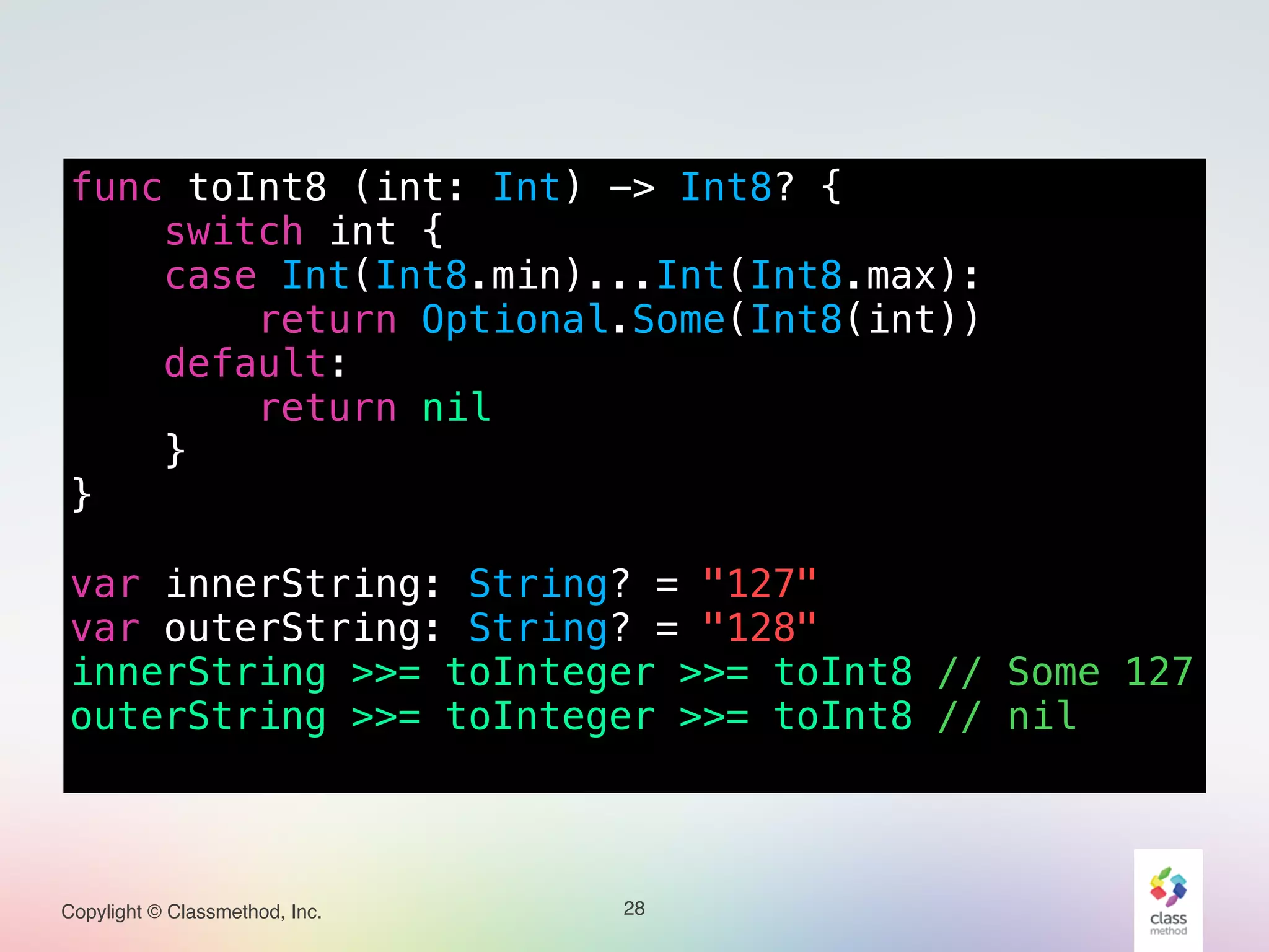 Copylight © Classmethod, Inc.
func toInt8 (int: Int) -> Int8? {
switch int {
case Int(Int8.min)...Int(Int8.max):
return Optional.Some(Int8(int))
default:
return nil
}
}
!
var innerString: String? = "127"
var outerString: String? = "128"
innerString >>= toInteger >>= toInt8 // Some 127
outerString >>= toInteger >>= toInt8 // nil
28
 
