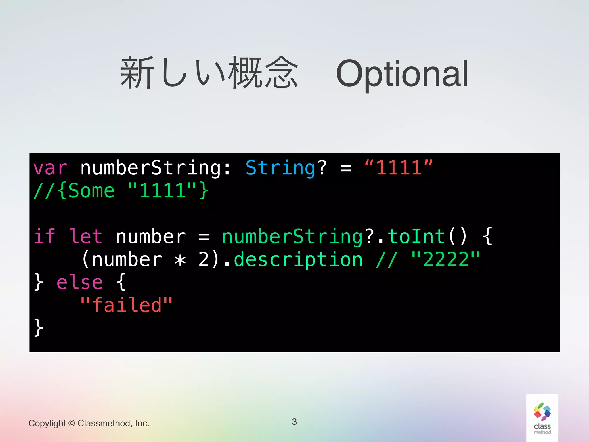 Copylight © Classmethod, Inc.
新しい概念 Optional
var numberString: String? = “1111”
//{Some "1111"}
!
if let number = numberString?.toInt() {
(number * 2).description // "2222"
} else {
"failed"
}
3
 
